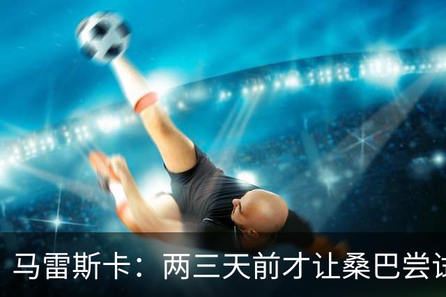 马雷斯卡：两三天前才让桑巴尝试踢中锋 不会沉溺于这波6连胜中